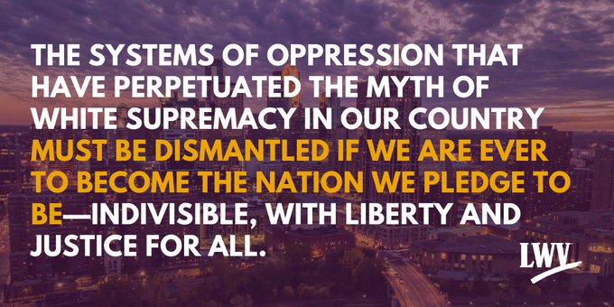 The systems of oppression that have perpetuated the myth of white supremacy in our country must be dismantled if we are ever to become the nation we pledge to be - indivisible, with liberty and justice for all. LWV.