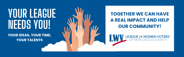 Your League Needs You! Your ideas, your time, your talents. Together we can have a real impact and help our community! League of Women Voters of New Castle County