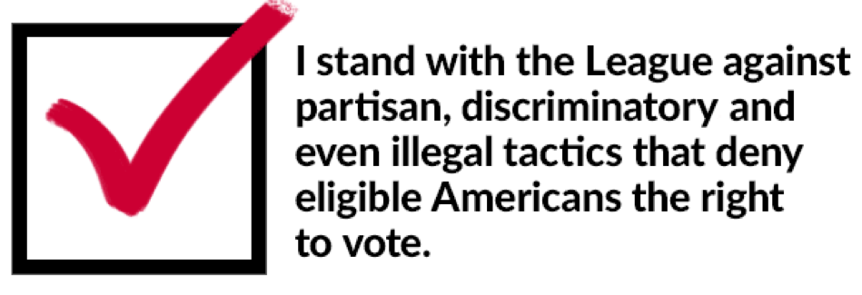 I stand with the League against partisan, discriminatory and even illegal tactics that  deny eligible Americans the right to vote.