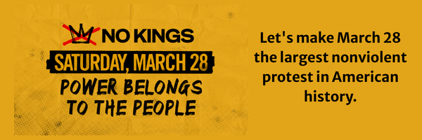 No Kings.  saturday march 28.  power belongs to the people.  Let's make March 28 the largest nonviolent protest in American history