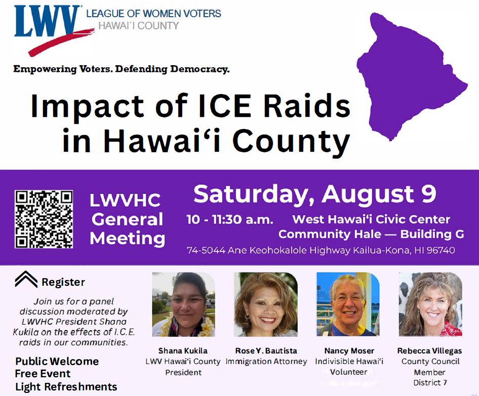 Impact of ICE Raids in Hawai'i County on Saturday, August 9, at West Hawai'i Civic Center Community Hale, Building G Impact of ICE Raids in Hawai'i County, with smiling headshots of Shana Kukila, LWV Hawai'i County President; Rose Buatista, immigration attorney; Nancy Moser, Indivisible Hawai'i volunteer; and Rebecca Villegas, County Council Member District 7