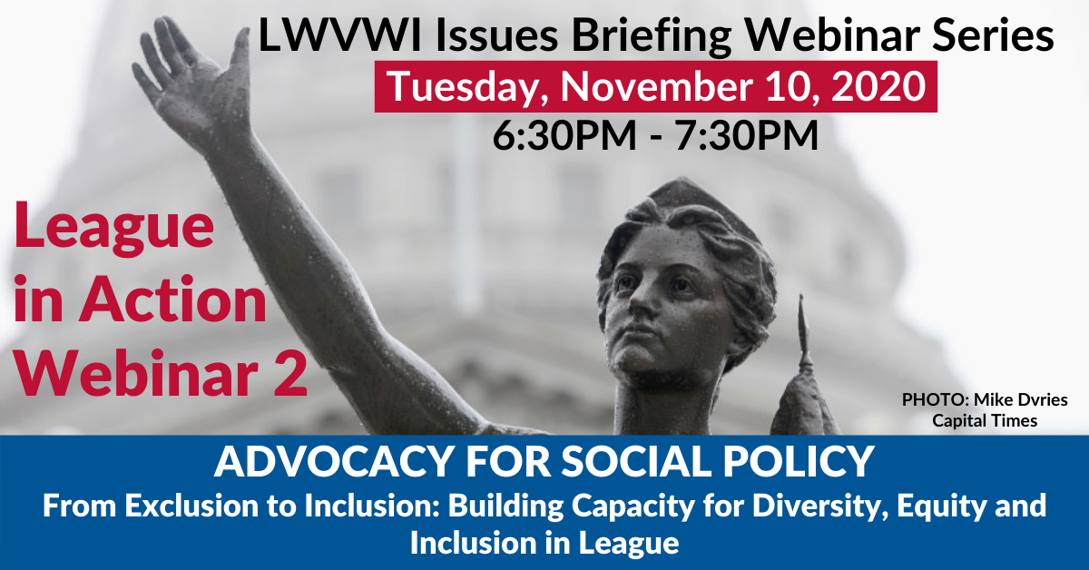 Graphic of the Lady Forward statue in the background and text in front: "LWVWI Issues Briefing Webinar Series. Tuesday, November 10, 2020. 6:30PM-7:30PM. League in Action Webinar 1. ADVOCACY FOR SOCIAL POLICY: Building Capacity for Diversity, Equity...."