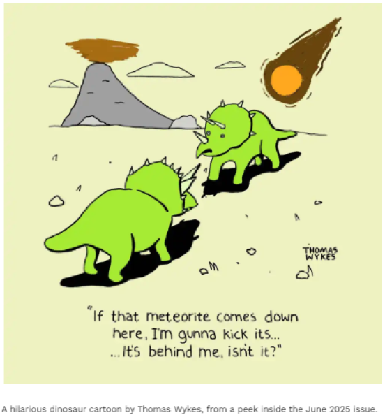 A cartoon with two dinosaurs and a meteorite. One dinosaur says to the other, &quot;If that meteorite comes down here, I&#039;m gunna kick its … it&#039;s behind me, isn&#039;t it?&quot;