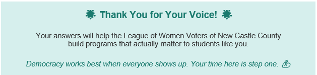 Thank You for Your Voice! Your answers will help the League of Women Voters of New Castle County build programs that actually matter to students like you.  Democracy works best when everyone shows up. Your time here is step one. 