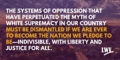 The systems of oppression that have perpetuated the myth of white supremacy in our country must be dismantled if we are ever to become the nation we pledge to be - indivisible, with liberty and justice for all. LWV.