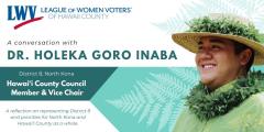 A conversation with Dr. Holeka Goro Inaba, Hawaii County Council Member and Vice Chair, of District 8 North Kona. A photo of Dr. Inaba in a straw hat wearing a fern lei. A reflection on representing District 8 and priorities for North Kona and the county.