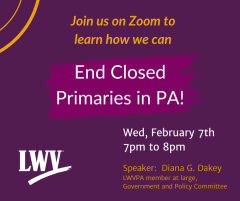 Announcement for Zoom program End Closed Primaries in PA on February 7th 7 to 8 pm.  Speaker is Diana Dakey, LWVPA Member at large and member of Government policy committee