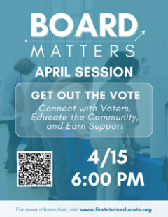 Board Matters April Session, Get out the vote. 4/15 at 6:00 pm. Connect with voters, educate the community, and earn support. For more information visit www.firststateeducate.org