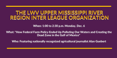Graphic that reads "The LWV Upper Mississippi River Region Inter League Organization" with information about the event such as "When: 1 to 2:30 p.m. Monday, Dec. 6" and "What: "How Federal Farm Policy Ended Up Polluting Our Waters..."