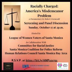 Racially Charged: America's Misdemeanor Problem Film Screening and Panel Discussion. Sunday, October 17, 2021 at 2:00 pm. Hosted by League of Women Voters of Santa Monica in collaboration with CRJ, SM CPR, HRC SM Bay Area