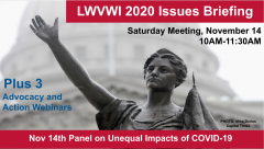 Graphic of the Lady Forward statue in the background and text in front: "LWVWI Issues Briefing. Saturday Meeting, November 14, 2020. 10AM-11:30AM. Plus 3 League in Action and Advocacy webinars. Nov 14th Panel on Unequal Impacts of COVID-19."