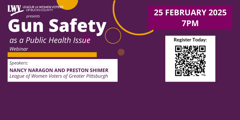 the league of women voters of Bucks County presents a webinar on Gun safety as a public health issu.  February 25, 2025 at 7:00 pm.  Speakers Nancy Naragon and Preston Shimer, League of Women Voters of Greater Pittsburgh