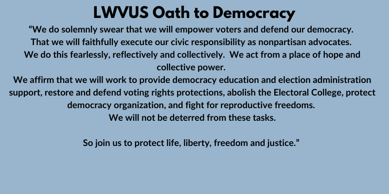 LWVUS Oath to Democracy  We do solemnly swear that we will empower voters and defend our democracy.  That we will faithfully execute our civic responsibility as nonpartisan advocates.  We do this fearlessly, reflectively and collectively.  We act from a p