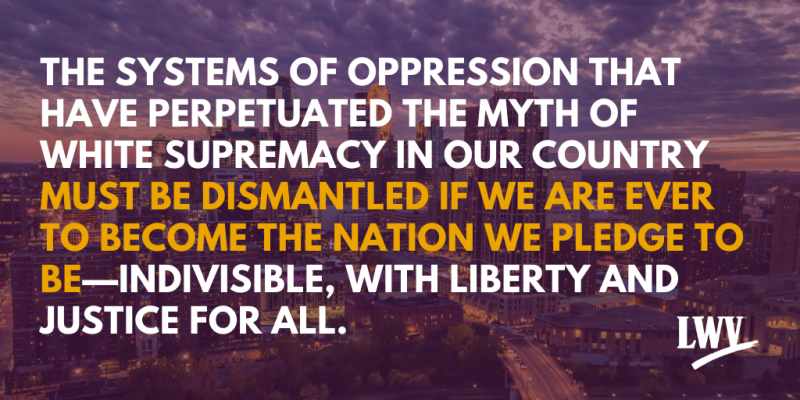 The systems of oppression that have perpetuated the myth of white supremacy in our country must be dismantled if we are ever to become the nation we pledge to be---indivisible, with liberty and justice for all.