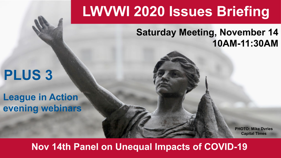 Graphic of the Lady Forward statue in the background and text in front: "LWVWI Issues Briefing. Saturday Meeting, November 14, 2020. 10AM-11:30AM. Plus 3 League in Action evening webinars. Nov 14th Panel on Unequal Impacts of COVID-19."